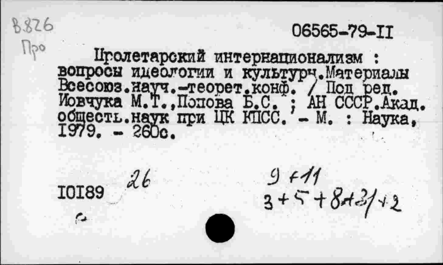 ﻿
06565-79-11
Пролетарский интернационализм : вопросы идеологии и культура.Материалы Веесоюз.науч.-теорет.конф. / Под ред. Иовчука М.Т.»Попова Б.С. ; АН СССР.Ака обществ.наук при ЦК КПСС. - М. : Наука
10189
9
3 +
